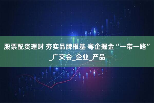 股票配资理财 夯实品牌根基 粤企掘金“一带一路”_广交会_企业_产品