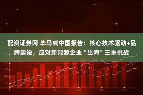 配资证券网 毕马威中国报告：核心技术驱动+品牌建设，应对新能源企业“出海”三重挑战