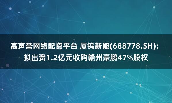 高声誉网络配资平台 厦钨新能(688778.SH): 拟出资1.2亿元收购赣州豪鹏47%股权