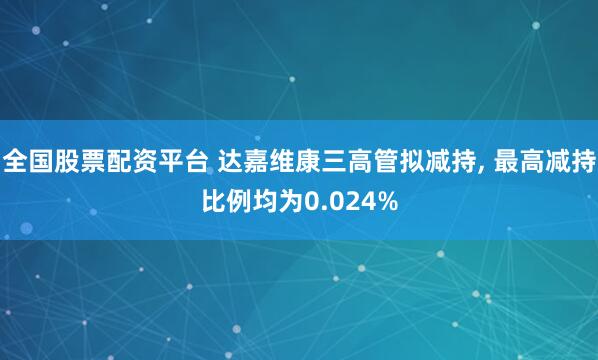 全国股票配资平台 达嘉维康三高管拟减持, 最高减持比例均为0.024%