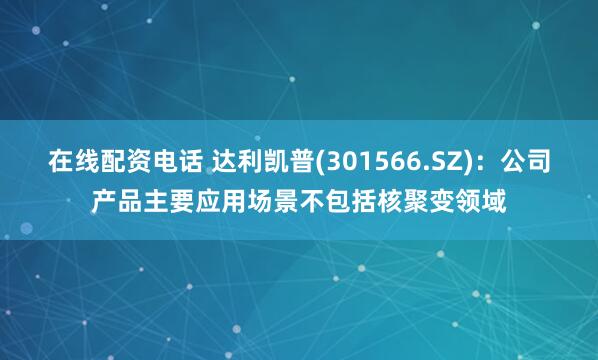 在线配资电话 达利凯普(301566.SZ)：公司产品主要应用场景不包括核聚变领域