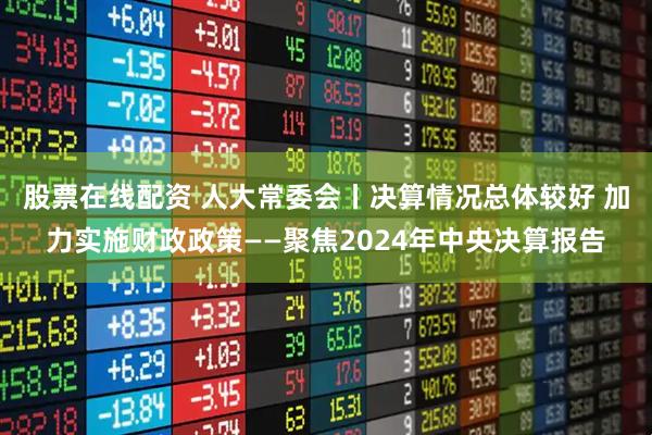 股票在线配资 人大常委会丨决算情况总体较好 加力实施财政政策——聚焦2024年中央决算报告