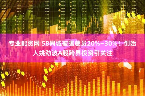 专业配资网 58同城被曝裁员20%—30%！创始人姚劲波A股跨界投资引关注