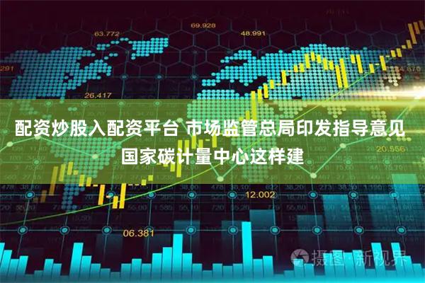 配资炒股入配资平台 市场监管总局印发指导意见 国家碳计量中心这样建