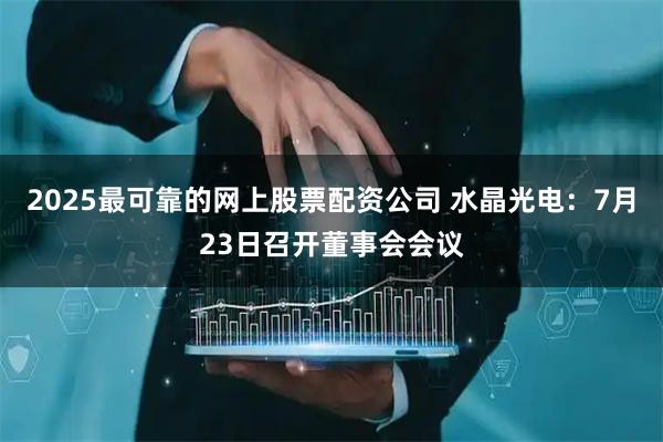 2025最可靠的网上股票配资公司 水晶光电：7月23日召开董事会会议