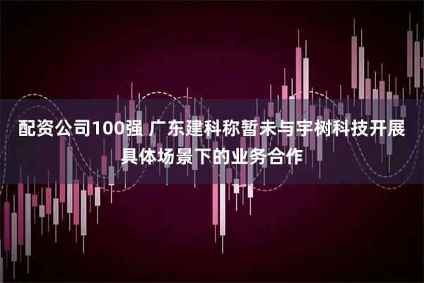 配资公司100强 广东建科称暂未与宇树科技开展具体场景下的业务合作
