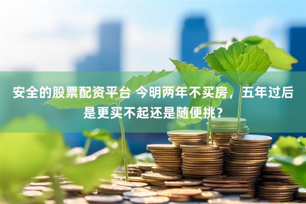 安全的股票配资平台 今明两年不买房，五年过后是更买不起还是随便挑？