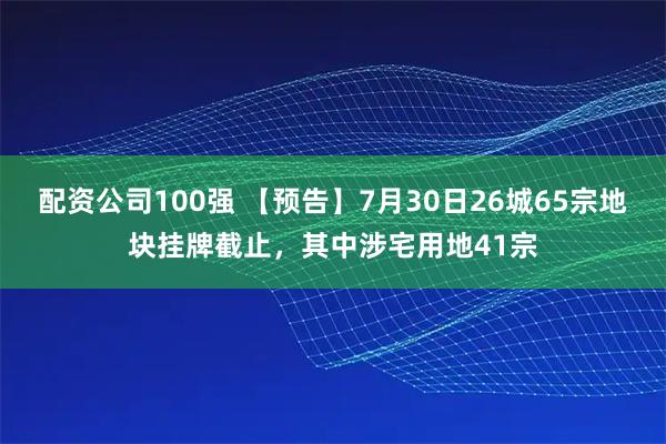配资公司100强 【预告】7月30日26城65宗地块挂牌截止，其中涉宅用地41宗