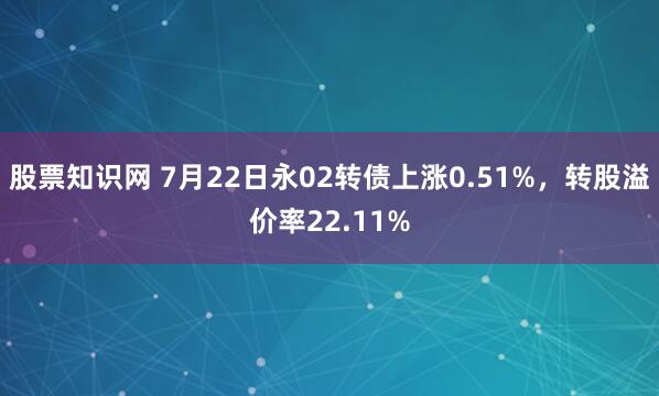 股票知识网 7月22日永02转债上涨0.51%，转股溢价率22.11%