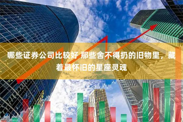 哪些证券公司比较好 那些舍不得扔的旧物里，藏着最怀旧的星座灵魂