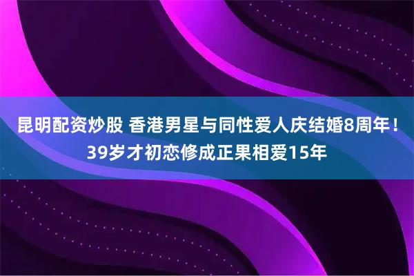 昆明配资炒股 香港男星与同性爱人庆结婚8周年！39岁才初恋修成正果相爱15年