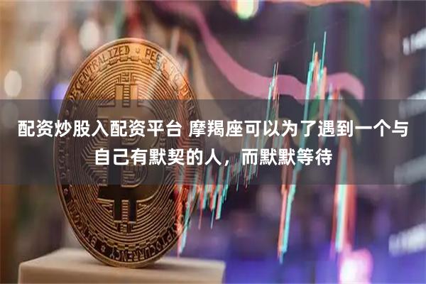 配资炒股入配资平台 摩羯座可以为了遇到一个与自己有默契的人，而默默等待