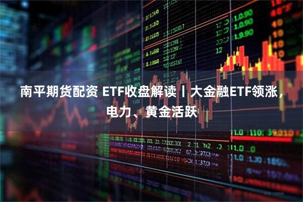 南平期货配资 ETF收盘解读丨大金融ETF领涨,电力、黄金活跃